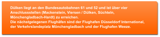 Dlken liegt an den Bundesautobahnen 61 und 52 und ist ber vier Anschlussstellen (Mackenstein, Viersen / Dlken, Schteln, Mnchengladbach-Hardt) zu erreichen. Die nchstgelegenen Flughfen sind der Flughafen Dsseldorf International, der Verkehrslandeplatz Mnchengladbach und der Flughafen Weeze.